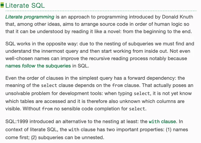 Literate programming is an approach to programming introduced by Donald Knuth that, among other ideas, aims to arrange source code in order of human logic so that it can be understood by reading it like a novel: from the beginning to the end.

SQL works in the opposite way: due to the nesting of subqueries we must find and understand the innermost query and then start working from inside out. Not even well-chosen names can improve the recursive reading process notably because names follow the subqueries in SQL.

Even the order of clauses in the simplest query has a forward dependency: the meaning of the select clause depends on the from clause. That actually poses an unsolvable problem for development tools: when typing select, it is not yet know which tables are accessed and it is therefore also unknown which columns are visible. Without from no sensible code completion for select.

SQL:1999 introduced an alternative to the nesting at least: the with clause.