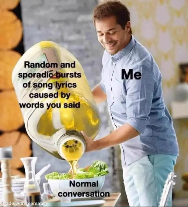 Pouring a giant olive oil bottle onto a small salad meme. Me pouring "random and sporadic bursts of song lyrics caused by words you said" onto a "normal conversation"