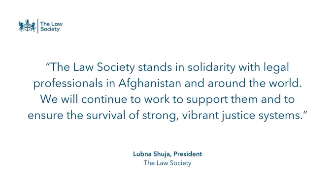 “The Law Society stands in solidarity with legal professionals in Afghanistan and around the world. We will continue to work to support them and to ensure the survival of strong, vibrant justice systems.” Quote from President Lubna Shuja