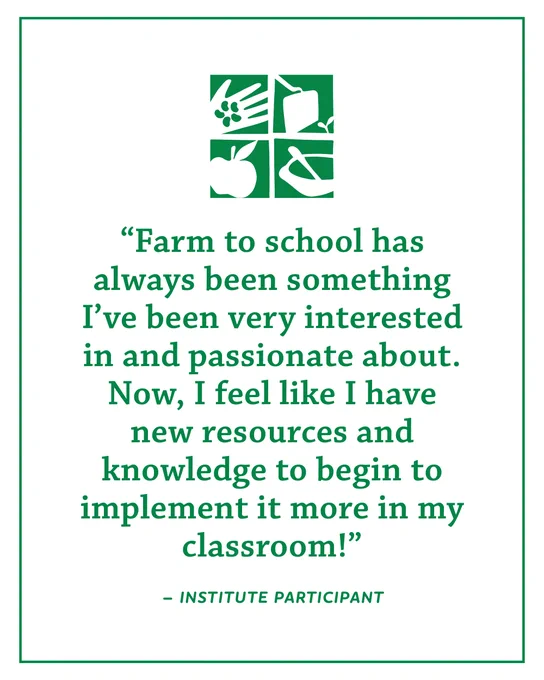 "Farm to school has always been something I've been very interested in and passionate about. Now, I feel like I have new resources and knowledge to begin to implement it more in my classroom!" -Institute Participant