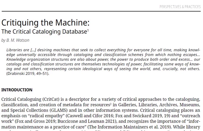 screenshot of linked article: Critiquing the Machine: The Critical Cataloging Database1by B. M. Watson Libraries are [...] desiring machines that seek to collect everything for everyone for all time, making knowl-edge  universally  accessible  through  cataloging  and  classification  schemes  from  which  nothing  escapes...  Knowledge organization structures are also about power, the power to produce both order and excess... our catalogs and classification structures are themselves technologies of power, facilitating some ways of know-ing  and  not  others,  representing  certain  ideological  ways  of  seeing  the  world,  and,  crucially,  not  others.  (Drabinski 2019, 49–51).INTRODUCTIONCritical Cataloguing (CritCat) is a descriptor for a variety of critical approaches to the cataloguing, classification, and creation of metadata for resources2 in Galleries, Libraries, Archives, Museums, and Special Collections (GLAMS) and in other information systems. Critical cataloguing places 
