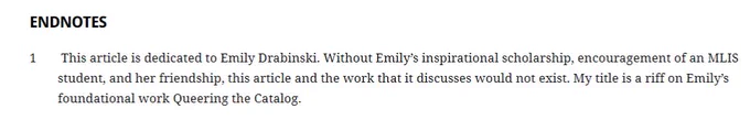 screenshot of endnotes from article:  This article is dedicated to Emily Drabinski. Without Emily’s inspirational scholarship, encouragement of an MLIS student, and her friendship, this article and the work that it discusses would not exist. My title is a riff on Emily’s foundational work Queering the Catalog