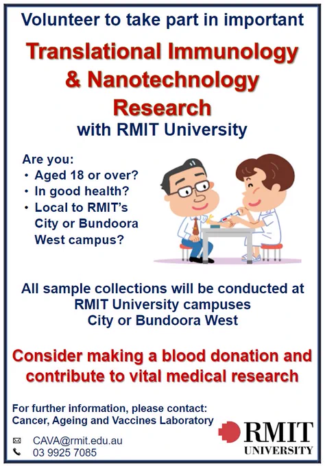 We are looking for volunteers to take part in important Translational Immunology & Nanotechnology Research with RMIT University. 
Consider making a blood donation and contribute to vital medical research.
Are you:
Aged 18 or over?
In good health?
Local to RMIT’s City or Bundoora West campus?
All sample collections will be conducted at the RMIT University City an
For further information, please contact:
Cancer, Ageing and Vaccines Laboratory
Email:  CAVA@rmit.edu.au
Telephone:  03 9925 7085