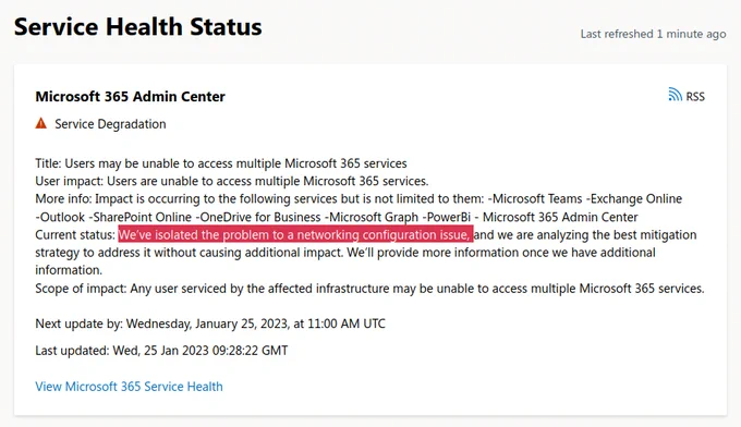 Screenshot of Microsoft Service Health Status. Text as follows.
Title: Users may be unable to access multiple Microsoft 365 services
User impact: Users are unable to access multiple Microsoft 365 services.
More info: Impact is occurring to the following services but is not limited to them: -Microsoft Teams -Exchange Online -Outlook -SharePoint Online -OneDrive for Business -Microsoft Graph -PowerBi - Microsoft 365 Admin Center
Current status: We’ve isolated the problem to a networking configuration issue, and we are analyzing the best mitigation strategy to address it without causing additional impact. We’ll provide more information once we have additional information.    
Scope of impact: Any user serviced by the affected infrastructure may be unable to access multiple Microsoft 365 services. 