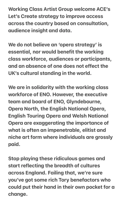 Working Class Artist Group welcome ACE’s Let’s Create strategy to improve access across the country based on consultation, audience insight and data. 

We do not believe an ‘opera strategy’ is essential, nor would benefit the working class workforce, audiences or participants, and an absence of one does not effect the UK’s cultural standing in the world. 

We are in solidarity with the working class workforce of ENO. However, the executive team and board of ENO, Glyndebourne, Opera North, the English National Opera, English Touring Opera and Welsh National Opera are exaggerating the importance of what is often an impenetrable, elitist and niche art form where individuals are grossly paid.

Stop playing these ridiculous games and start reflecting the breadth of cultures across England. Failing that, we’re sure you’ve got some rich Tory benefactors who could put their hand in their own pocket for a change. 

