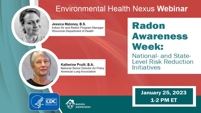 A flyer for a webinar titled "Environmental Health Nexus Webinar. Radon Awareness Week: National- and State-Level Risk Reduction Initiatives." The flyer shows headshots for two speakers: Jessica Maloney, B.S. Indoor Air and Radon Program Manager at the Wisconsin Department of Health and Katherine Pruitt, B.A. National Senior Director for Policy at the American Lung Association. Additional text says the date and time of the webinar, "January 25, 2023. 1-2 PM ET." 