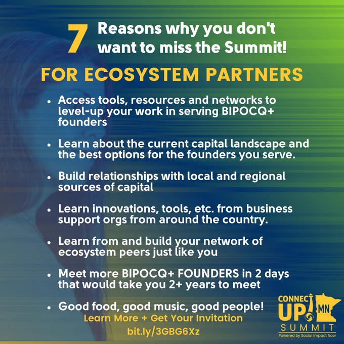 Green to blue gradient background with an image of a woman on the left. "7 reasons why you don't want to miss the Summit! For Ecosystem Partner: 1. Access tools, resources and networks to level-up your work in serving BIPOCQ  founders 2. Learn about the current capital landscape and the best options for the founders you serve 3. Build relationships with local and regional sources of capital 4. Learn innovations, tools, etc. from business support orgs around the country 5. Learn from and build your network of ecosystem peers just like you 6. Meet more BIPOCQ  FOUNDERS in 2 days that would take you 2  years to meet 7. Good food, good music, good people! Lear more and get your invitation bit.ly/3GBG6Xz" Yellow ConnectUP! MN Summit logo in bottom right corner. 
