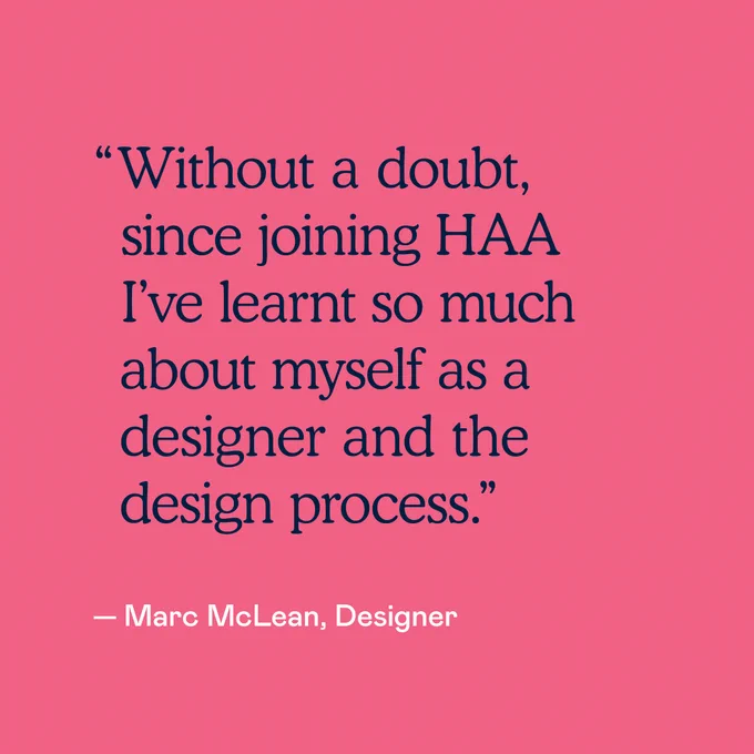 "Without a doubt, since joining HAA I've learnt so much about myself as a designer and the design process." — Marc McLean, Designer 