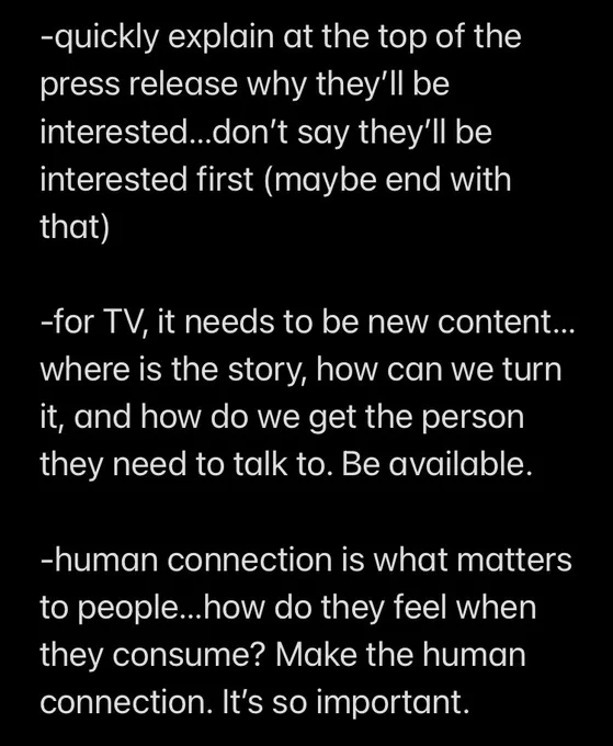 Screw shot 3 of 3:

quickly explain at the top of the press release why they’ll be interested…don’t say they’ll be interested first (maybe end with that)

-for TV, it needs to be new content…where is the story, how can we turn it, and how do we get the person they need to talk to. Be available. 

-human connection is what matters to people…how do they feel when they consume? Make the human connection. It’s so important.