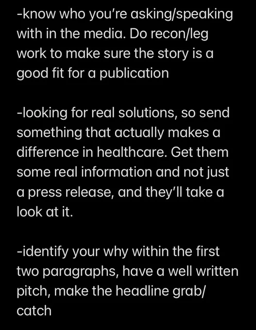 Screenshot of notes (1 of 3)

know who you’re asking/speaking with in the media. Do recon/leg work to make sure the story is a good fit for a publication 

-looking for real solutions, so send something that actually makes a difference in healthcare. Get them some real information and not just a press release, and they’ll take a look at it.

-identify your why within the first two paragraphs, have a well written pitch, make the headline grab/catch