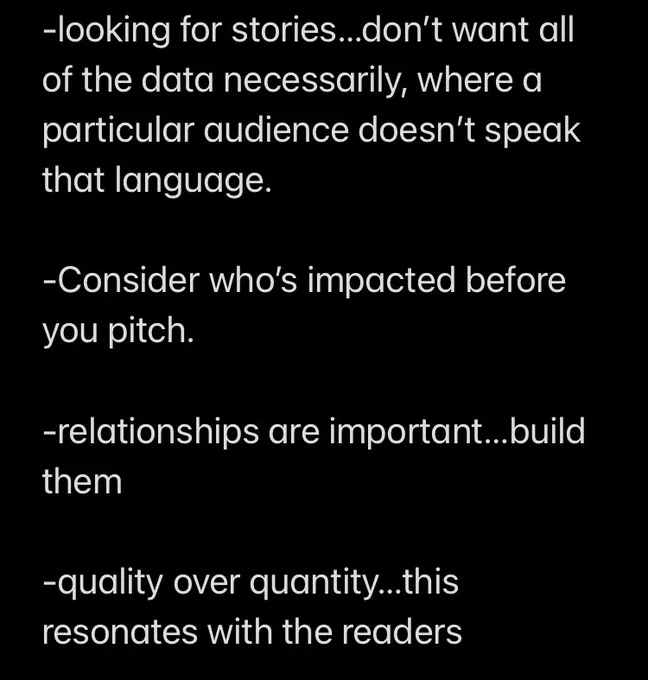 Screenshot 2 of 3:

looking for stories…don’t want all of the data necessarily, where a particular audience doesn’t speak that language. 

-Consider who’s impacted before you pitch. 

-relationships are important…build them 

-quality over quantity…this resonates with the readers