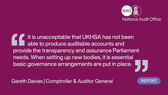 Text:
Quote from Gareth Davies, Comptroller and Auditor General: “It is unacceptable that UKHSA has not been able to produce auditable accounts and provide the transparency and assurance Parliament needs. When setting up new bodies, it is essential basic governance arrangements are put in place."