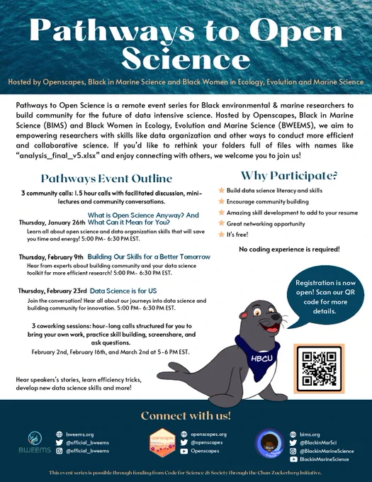 infographic with a friendly illustration of a seal (a marine mammal) wearing a scarf that says “HBCU” and has a speech bubble saying “Registration is now open! Scan our QR code for more details”. The flyer lists the six total events in the series, with the welcoming text that says “Pathways to Open Science is a remote event series for Black environmental & marine researchers to build community for the future of data intensive science hosted by Openscapes, Black in Marine Science (BIMS) and Black Women in Ecology, Evolution and Marine Science (BWEEMS). We aim to make the world of data science less intimidating by empowering researchers with skills like data organization to conduct more efficient and collaborative science.
