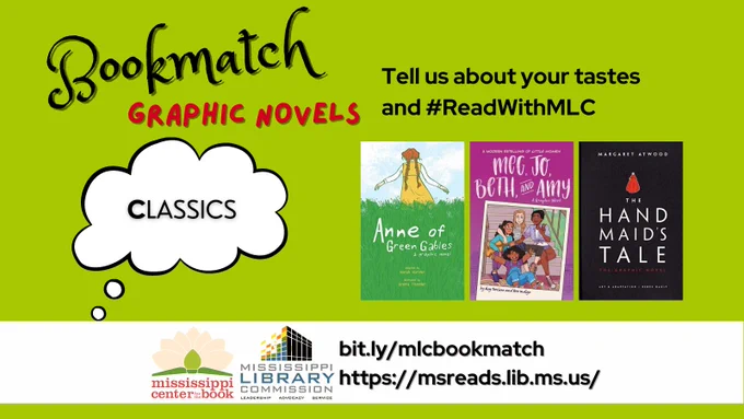 The background of the graphic is a light green. At the top of the graphic are the words "Bookmatch Graphic Novels." Below that are the words "Tell us about your tastes and #ReadWithMLC." There's a thought bubble on the left of the image with the word "Classics" inside. To the right of the bubble are three book covers: 'Anne of Green Gables: A Graphic Novel' by Mariah Marsden, 'Meg, Jo, Beth, and Amy' by Rey Terciero, 'The Handmaid's Tale: The Graphic Novel' by Renée Nault. Below the images are the logos of the Mississippi Center for the Book and the Mississippi Library Commission as well as two URLS: bit.ly/mlcbookmatch and https://msreads.lib.ms.us