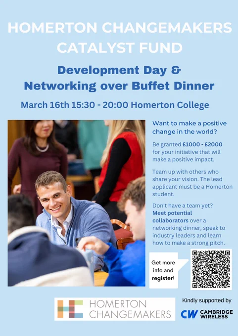 Poster with a light blue background and dark blue and white text. The heading reads: Homerton Changemakers Catalyst Fund - Development Day & Networking over Buffet Dinner. March 16th 15:30 - 20:00 Homerton College

Underneath this there is an image on the left hand side of the poster. It is an image of a smiling young man engaged in a conversation. Next to it is blue text that reads: Want to make a positive change in the world? Be granted £1000 - £2000 for your initiative that will make a positive impact. Team up with others who share your vision. The lead applicant must be a Homerton student. Don't have a team yet? Meet potential collaborators over a networking dinner, speak to industry leaders and learn how to make a strong pitch. 

There is a QR code underneath with a text bubble that says: Get more info and register! 

Underneath is the Homerton Changemaker and Cambridge Wireless logo. 