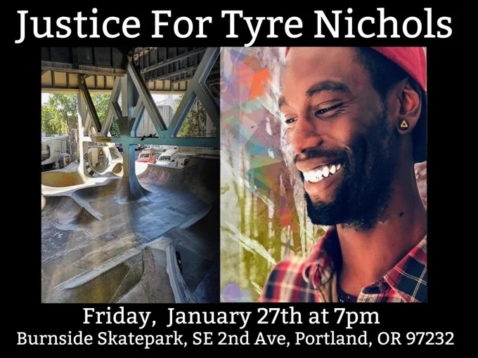Alt text: A black flyer with two pictures side-by-side. The left picture is a photo of Burnside Skatepark. The right picture is a portrait photograph of Tyre Nichols smiling in a plaid button-up shirt and red backwards flat peak hat.

White text above the pictures say:
Justice For Tyre Nichols. 

White text below the pictures say:
Friday, January 27th at 7pm.
Burnside Skatepark, SE 2nd Ave, Portland, OR 97232