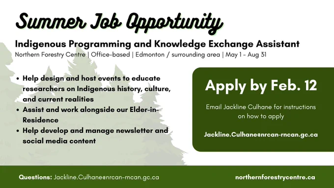Summer Job Opportunity: Indigenous Programming and Knowledge Exchange Assistant. Northern Forestry Centre, Office-based, Edmonton/surrounding area, May 1-Aug 31. Help design and host events to educate researchers on Indigenous history, culture, and current realities; Assist and work alongside our Elder-in-Residence; Help develop and manage newsletter and social media content. Apply by Feb. 12. Email Jackline Culhane for any questions and instructions on how to apply: Jackline.Culhane@nrcan-rncan.gc.ca. northernforestrycentre.ca