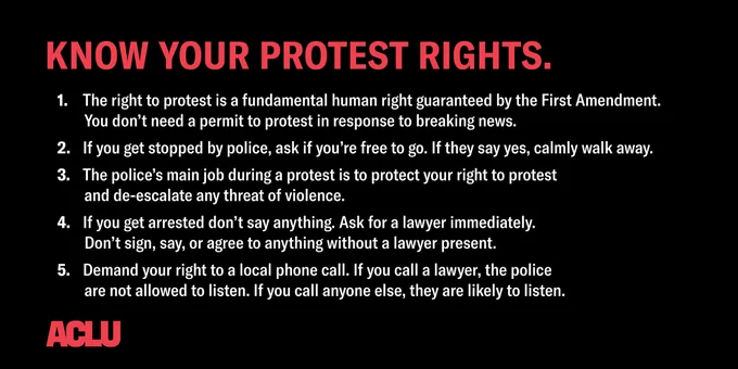 Graphic with black background. a red title reads, "Know your protest rights." White text below reads:
1. The right to protest is a fundamental human right guaranteed by the First Amendment. You don't need a permit to protest in response to breaking news.
2. If you get stopped by police, ask if you're free to go. If they say yes, calmly walk away.
3. The police's main job during a protest is to protect your right to protest and de-escalate any threat of violence.
4. If you get arrested don't say anything. Ask for a lawyer immediately. Don't sign, say or agree to anything without a lawyer present.
5. Demand your right to a local phone call. If you call a lawyer, police are not allowed to listen. If you call anyone else, they are likely to listen.