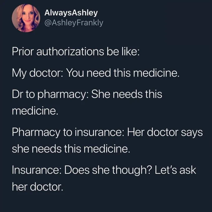 White text on dark grey background. @AlwaysAshley says, "Prior authorizations be like: My Doctor: You need this medicine. Dr. to Pharmacy: She needs this medicine. Pharmacy to insurance: Her doctor says she needs this medicine. Insurance: Does she though? Let's ask her doctor."