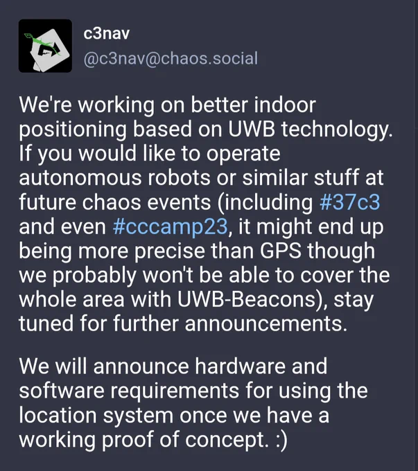 c3nav
c3nav@chaos.social

We're working on better indoor positioning based on UWB technology. If you would like to operate autonomous robots or similar stuff at future chaos events (including #37c3 and even #cccamp23, it might end up being more precise than GPS though we probably won't be able to cover the whole area with UWB-Beacons), stay tuned for further announcements.

We will announce hardware and software requirements for using the location system once we have a working proof of concept. :)