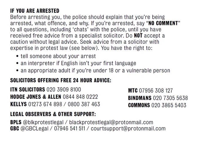 IF YOU ARE ARRESTED
Before arresting you, the police should explain that you’re being arrested, what offence, and why. If you’re arrested, say “no comment” to all questions, including ‘chats’ with the police, until you have received free advice from a specialist solicitor. Do NOT accept a caution without legal advice. Seek advice from a solicitor with expertise in protest law (see below). You have the right to:
•	Tell someone about your arrest
•	An interpreter if English isn’t your first language
•	An appropriate adult if you’re under 18 or a vulnerable person

SOLICITORS OFFERING FREE 24 HOUR ADVICE:
ITN solicitors 020 3909 8100
Hodge Jones & Allen 0844 848 0222
Kellys 01273 674 898 / 0800 387 463
MTC 07956 308 127
Bindmans 020 7305 5638
Commons 020 3865 5403

LEGAL OBSERVERS & OTHER SUPPORT:
BPLS @blkprotestlegal / blackprotestlegal@protonmail.com
GBC @GBCLegal / 07946 541 511 / courtsupport@protonmail.com
