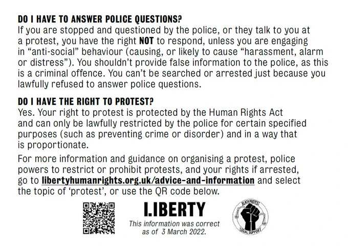 DO I HAVE TO ANSWER POLICE QUESTIONS?
If you are stopped and questioned by the police, or they talk to you at a protest, you have the right not to respond, unless you are engaging in “anti-social” behaviour (causing, or likely to cause “harassment, alarm or distress”). You shouldn’t provide false information to the police, as this is a criminal offence. You can’t be searched or arrested just because you lawfully refused to answer police questions.

DO I HAVE THE RIGHT TO PROTEST?
Yes. Your right to protest is protected by the Human Rights Act and can only be lawfully restricted by the police for certain specified purposes (such as preventing crime or disorder) and in a way that is proportionate.
For more information and guidance on organising a protest, police powers to restrict or prohibit protests, and your rights if arrested, go to libertyhumanrights.org.uk/advice-and-information and select the topic of ‘protest’ or use the QR code below.

