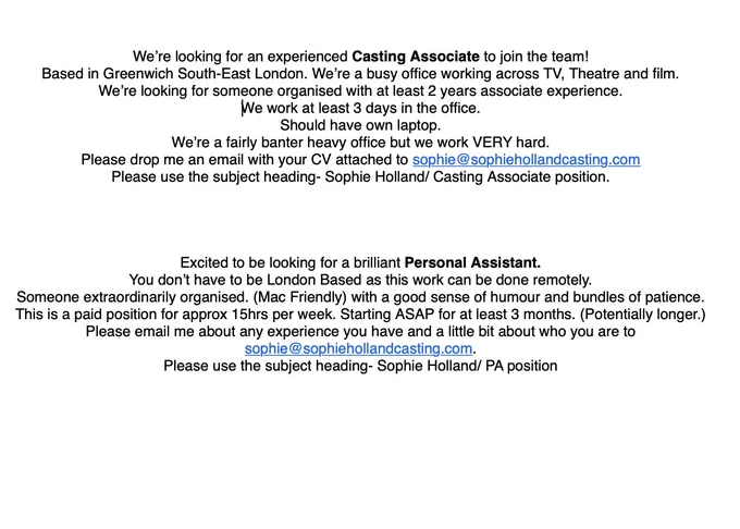 
We’re looking for an experienced Casting Associate to join the team! 
Based in Greenwich South-East London. We’re a busy office working across TV, Theatre and film. 
We’re looking for someone organised with at least 2 years associate experience.
We work at least 3 days in the office.
Should have own laptop.
We’re a fairly banter heavy office but we work VERY hard.
Please drop me an email with your CV attached to sophie@sophiehollandcasting.com 
Please use the subject heading- Sophie Holland/ Casting Associate position.




Excited to be looking for a brilliant Personal Assistant. 
You don’t have to be London Based as this work can be done remotely.
Someone extraordinarily organised. (Mac Friendly) with a good sense of humour and bundles of patience. 
This is a paid position for approx 15hrs per week. Starting ASAP for at least 3 months. (Potentially longer.)
Please email me about any experience you have and a little bit about who you are to sophie@sophiehollandcasting.com. 
