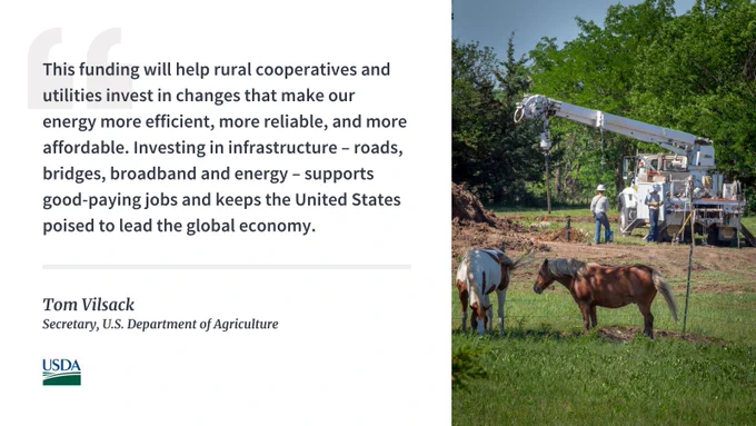 Quote from Secretary Vilsack that says, "This funding will help rural cooperatives and utilities invest in changes that make our energy more efficient, more reliable, and more affordable. Investing in infrastructure – roads, bridges, broadband and energy – supports good-paying jobs and keeps the United States poised to lead the global economy."
