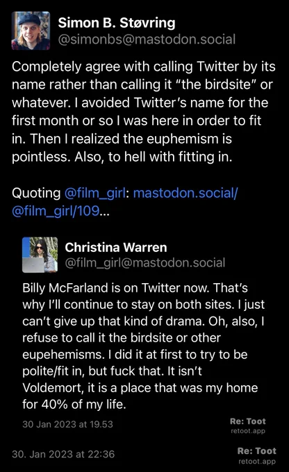 Post by Simon B. Støvring. "Completely agree with calling Twitter by its name rather than calling it “the birdsite” or whatever. I avoided Twitter’s name for the first month or so I was here in order to fit in. Then I realized the euphemism is pointless. Also, to hell with fitting in. Quoting @film_girl: mastodon.social/@film_girl/109…" The post contains an image with the following description: "Post by Christina Warren. "Billy McFarland is on Twitter now. That’s why I’ll continue to stay on both sites. I just can’t give up that kind of drama. Oh, also, I refuse to call it the birdsite or other eupehemisms. I did it at first to try to be polite/fit in, but fuck that. It isn’t Voldemort, it is a place that was my home for 40% of my life." Posted on 30 Jan 2023 at 19.53" Posted on 30. Jan 2023 at 22:36