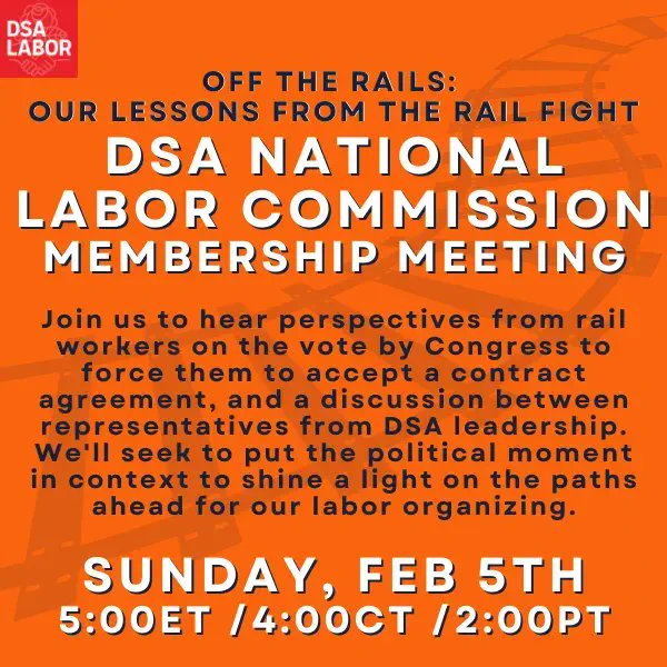 Off the Rails: Our Lessons from the Rail Fight DSA National Labor Commission membership meeting  Join us to hear perspectives from rail workers on the vote by Congress to force them to accept a contract agreement, and a discussion between representatives from DSA leadership. We'll seek to put the political moment in context to shine a light on the paths ahead for our labor organizing.  Sunday, Feb 5th 5:00ET /4:00CT /2:00PT