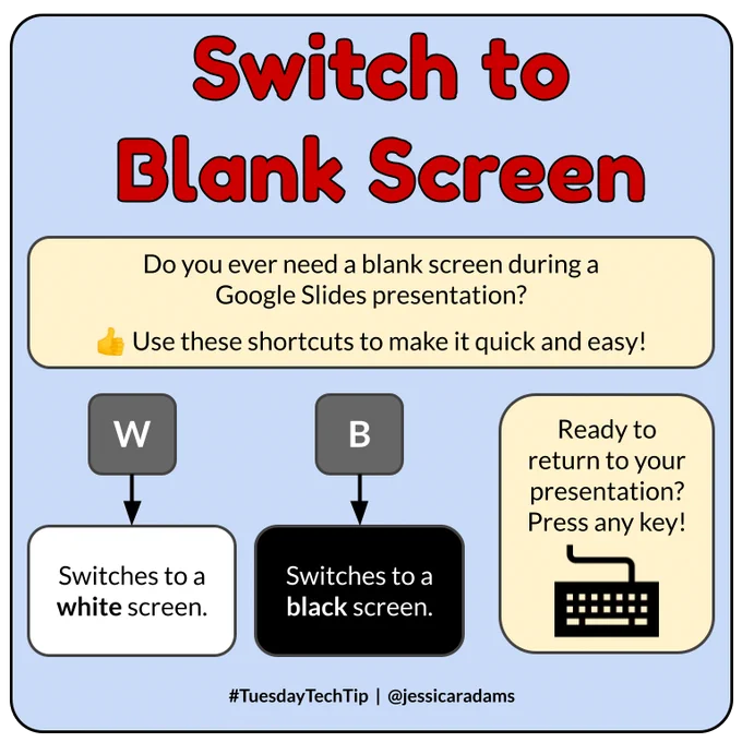 Infographic: Switch to Blank Screen

Do you ever need a blank screen during a Google Slides presentation? Use these shortcuts to make it quick and easy! W switches to a white screen. B switches to a black screen. Ready to return to your presentation? Press any key!
