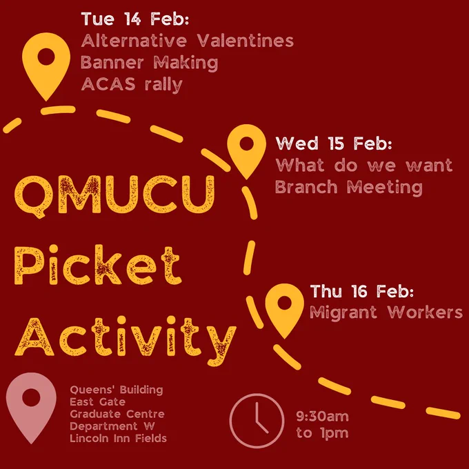 QMUCU picket activities:
Tuesday 14 February: alternative valentines; banner making; ACAS rally
Wednesday 15 February: What do we want; branch meeting
Thursday 16 February: Migrant workers

from 9:30am to 1pm
locations: Queens' Building; East Gate; GraduateCentre; Department W; Lincoln Inn Fields