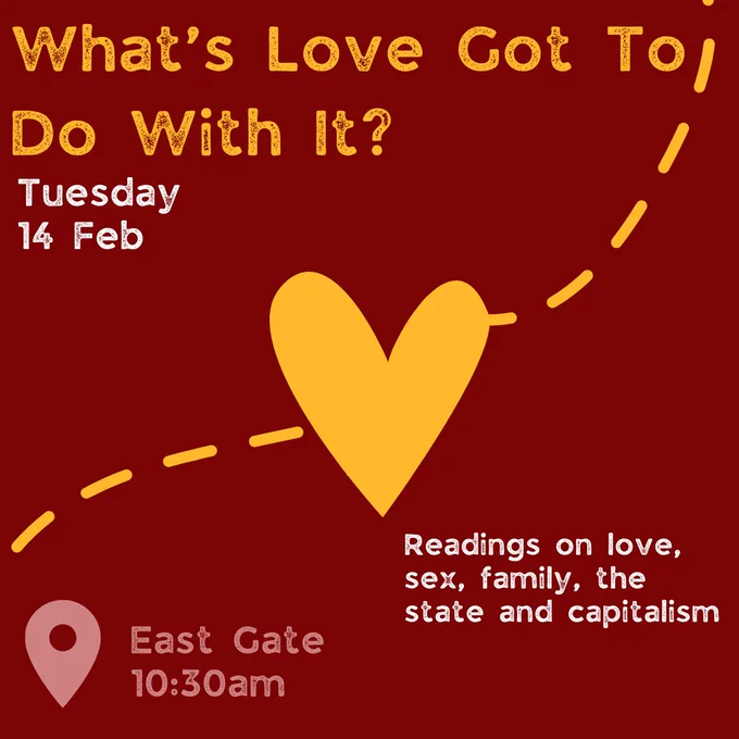 Tuesday 14 February
10.30am, East Gate Mile End – “What’s Love Got To Do With It?” – Readings on love, sex, family, the state and capitalism, by Katherine Angel, Sita Balani and Sam McBean. 