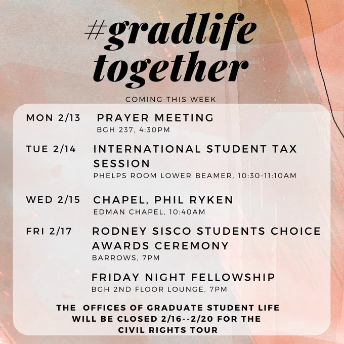 2/13- Prayer Meeting, BGH 237, 4:30pm

2/14- International Student Tax Session, Barrows Auditorium, 10:30am

2/15- Chapel Phil Ryken, Edman Chapel, 10:40am (or livestreamed-- join Grad Life in BGH 250 for group livestreaming)

2/17- Rodney Sisco Students Choice Awards Ceremony, Barrows, 7pm

2/17- Friday Night Fellowship, BGH 2nd Floor Lounge, 7pm

The offices of Graduate Student Life will be closed 2/16--2/20 for the Civil Rights Tour