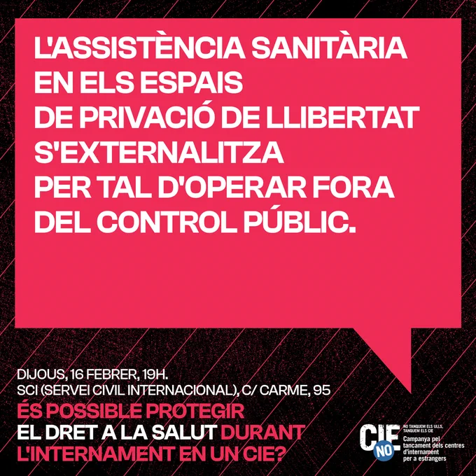 Cartell anunciant la segona sessió del cicle de xerrades "Sobren raons per tancar els CIE". Amb fons negre, destaca en rosa fúcsia un globus de còmic amb una frase de la Maria Paramés, ponent principal de la sessió: "L'assistència sanitària en els espais de privació de llibertat s'externalitza per tal d'operar fora del control públic."
A sota, en lletres petites blanques i roses, es recorda la data, lloc i títol de la sessió:
Dijous 16 de febrer, 19h, a la seu del Serveis Civil Internacional, c/Carme 95
ÉS POSSIBLE PROTEGIR EL FERRER A LA SALUT DURANT L'INTERNAMENT EN UN CIE?