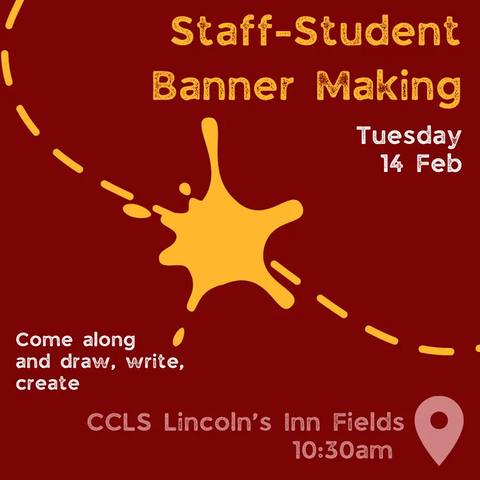 Tuesday 14 February
10.30am, CCLS Lincoln’s Inn Fields – Student and staff solidarity banner making with members of Law School.