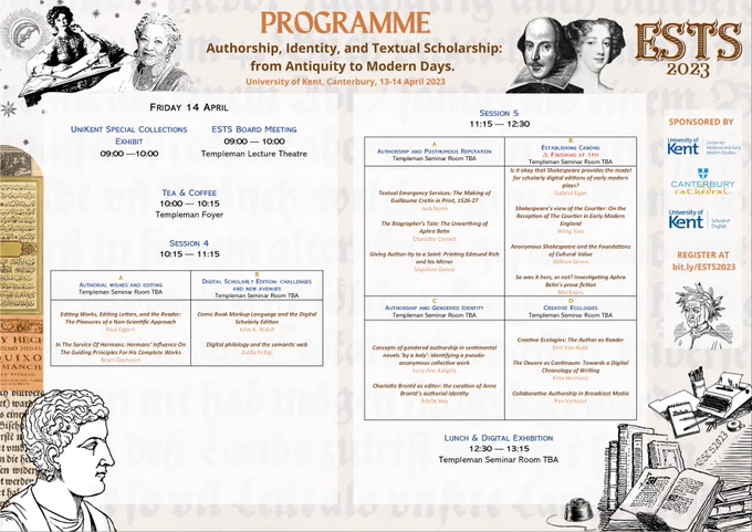 Day 2 - Friday 14 April. Programme. UniKent Special Collections Exhibit at 9am in parallel with the ESTS board Meeting. Tea and coffee at 10am. The fourth session of the conference opens at 10.15am with two concurrent panels (Authorial wishes and editing/B
Digital Scholarly Edition: challenges and new avenues). Followed directly by Session 5 starting at 11.15am, with 4 concurrent panels (Authorship and Posthumous Reputation/Establishing Canons/Authorship and Gendered Identity/Creative Ecologies). Lunch from 12.30 to 1.15pm.