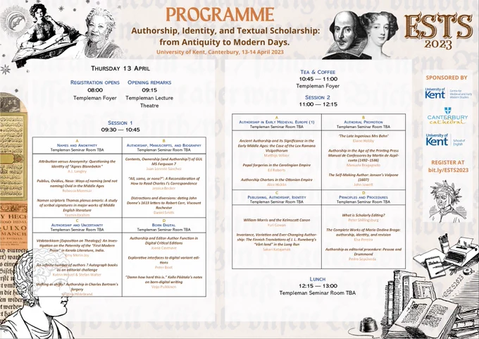 Poster for the programme. Background description (applied to all images): background is a collage of manuscript and early printed books in different languages on the left, engravings of authors' portraits, such as Toni Morrison and janes austen on top left corner , old books and an old type writer on the bottom right corner, and an antique bust on bottom left corner. Top right corner are the engraved portraits of Shakespeare and Aphra Behn, further to the corner is written in large ESTS 2023.
Day 1 - Thursday 13 April. Programme: Registration opens at 8am followed by opening remarks at 9.15. The first session opens at 9.30 with four concurrent panels (Names and Anonymity/Authorship, Manuscripts, and Biography/Authorship and Uncertainty/Born Digital). After a coffee break, Session 2 starts at 11am, with 4 concurrent panels too (Authorship in Early Medieval Europe (1)/Authorial Promotion/Publishing, Authorship, Identity/Principles and Procedures). Lunch from 12.15 to 1pm.