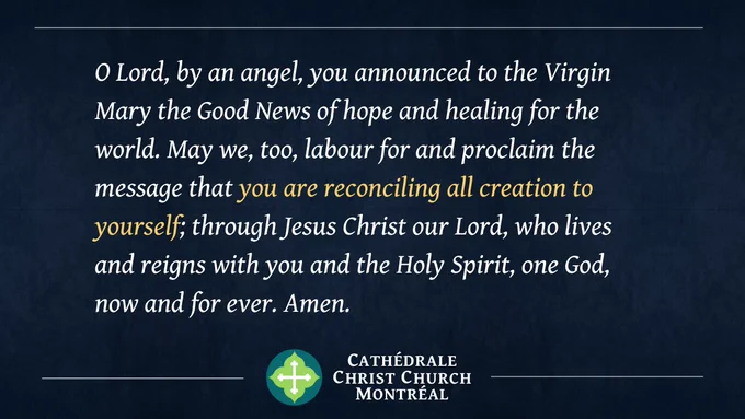 O Lord, by an angel, you announced to the Virgin Mary the Good News of hope and healing for the world. May we, too, labour for and proclaim the message that you are reconciling all creation to yourself; through Jesus Christ our Lord, who lives and reigns with you and the Holy Spirit, one God, now and for ever. Amen.
