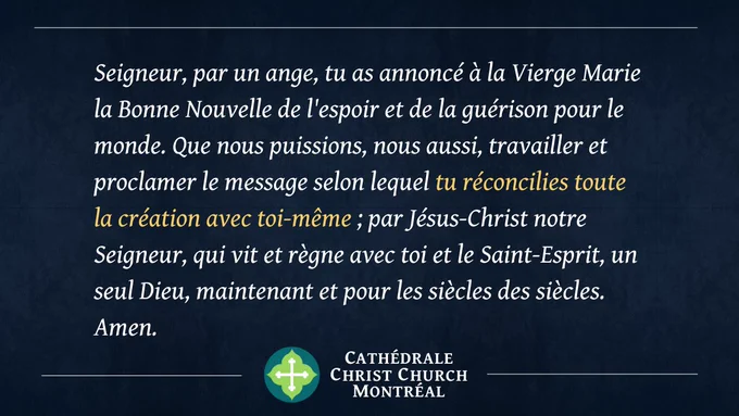 Seigneur, par un ange, tu as annoncé à la Vierge Marie la Bonne Nouvelle de l'espoir et de la guérison pour le monde. Que nous puissions, nous aussi, travailler et proclamer le message selon lequel tu réconcilies toute la création avec toi-même ; par Jésus-Christ notre Seigneur, qui vit et règne avec toi et le Saint-Esprit, un seul Dieu, maintenant et pour les siècles des siècles. Amen.