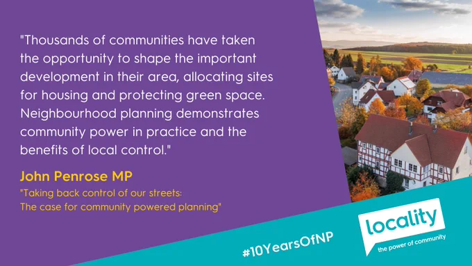"Thousands of communities have taken 
the opportunity to shape the important development in their area, allocating sites 
for housing and protecting green space. Neighbourhood planning demonstrates community power in practice and the 
benefits of local control." - John Penrose MP