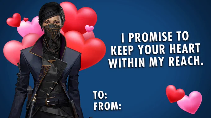 A Valentine’s day card. 

A picture of Emily from Dishonored 2. A flurry of red and pink hearts behind them. Text reads “I promise to keep your heart within my reach”. 