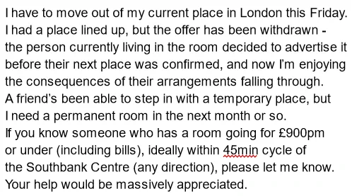 I have to move out of my current place in London this Friday. 
I had a place lined up, but the offer has been withdrawn - 
the person currently living in the room decided to advertise it 
before their next place was confirmed, and now I’m enjoying
the consequences of their arrangements falling through. 
A friend’s been able to step in with a temporary place, but
I need a permanent room in the next month or so.
If you know someone who has a room going for £900pm
or under (including bills), ideally within 45min cycle of 
the Southbank Centre (any direction), please let me know. 
Your help would be massively appreciated.
