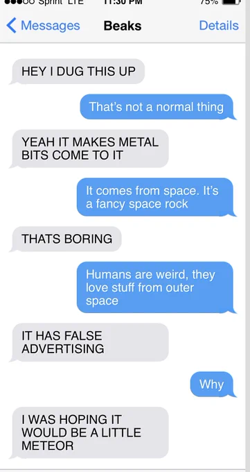 ooooo vonne LIc
{Messages
Beaks
737ю
Details
HEY I DUG THIS UP
That's not a normal thing
YEAH IT MAKES METAL
BITS COME TO IT
It comes from space. It's a fancy space rock
THATS BORING
Humans are weird, they love stuff from outer space
IT HAS FALSE
ADVERTISING
Why
I WAS HOPING IT
WOULD BE A LITTLE
METEOR