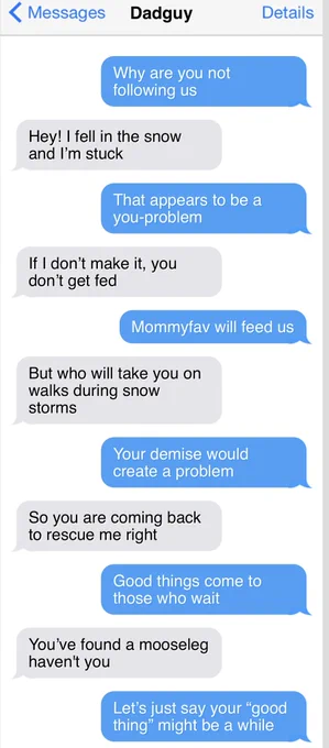 < Messages
Dadguy
Details
Why are you not following us
Hey! I fell in the snow and I'm stuck
That appears to be a you-problem
If I don't make it, you don't get fed
Mommyfav will feed us
But who will take you on walks during snow storms
Your demise would create a problem
So you are coming back to rescue me right
Good things come to those who wait
You've found a mooseleg haven't you
Let's just say your "good thing" might be a while