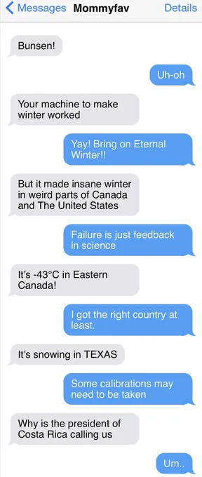 < Messages Mommyfav
Details
Bunsen!
Uh-oh
Your machine to make winter worked
Yay! Bring on Eternal Winter!!
But it made insane winter in weird parts of Canada and The United States
Failure is just feedback in science
It's -43°C in Eastern Canada!
I got the right country at least.
It's snowing in TEXAS
Some calibrations may need to be taken
Why is the president of Costa Rica calling us
Um.