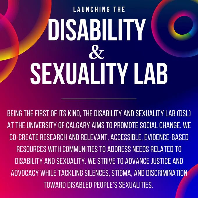 Colorful poster reads: Launching the Disability & Sexuality Lab. Being the first of its kind, the Disability and Sexuality Lab (DSL) at the University of Calgary aims to promote social change. We co-create research and relevant, accessible, evidence-based resources with communities to address needs related to disability and sexuality. We strive to advance justice and advocacy while tackling silences, stigma, and discrimination toward disabled people’s sexualities. 