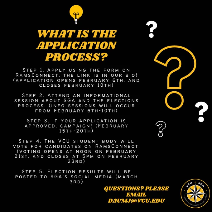 What is the application process? 
Step 1. apply using the form on rams connect the link is in our bio! (Application opens on February 6th, and closes February 10th) 
Step 2. Attend an informational session about sga and the elections process (info sessions will occur from February 6th-10th)
Step 3. If your application is approved campaign (February 15th-20th)
Step 4. The VCU student body will vote for candidates on Ramsconnect. (Voting opens at noon on February 21st. And closes at 5pm on February 23rd)
 Step 5. Election results will be posted to SGA's social media (March 3rd)
Questions? Please email duamj@vcu.edu 