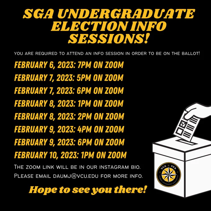 SGA UNDERGRADUATE ELECTION INFO SESSIONS 
You are required to attend an info session in order to be on the ballot! 
February 6th, 2023: 7pm on Zoom
February 7th, 2023: 5pm on Zoom 
February 7th, 2023: 6pm on Zoom
February 8th, 2023: 1pm on Zoom
February 8th, 2023: 2pm on Zoom
February 9th, 2023: 4pm on Zoom
February 9th, 2023: 6pm on Zoom
February 10th, 2023: 1pm on Zoom
The zoom link will be in our instagram bio
Please email duamj@vcu.edu for more info
Hope to see you there! 