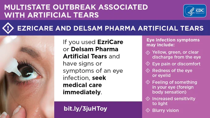 With a purple background the text above says: Multistate Outbreak Associated with artificial tears. 
Ezricare and delsam pharma artificial tears. 
Three panels on the bottom with a person with putting eye drops in their eye. 
The text next to the image says: if you used Ezricare or Delsam Pharma Artificial Tears and have signs of symptoms of an eye infection, seek medical care immediately.
Eye infection symptoms may include:
Yellow, green or clear discharge from the eye.
Eye pain or discomfort.
Redness of the eye or eyelid.
Feeling or something in your eye.
Increased light sensitivity.
Blurry vision.

CDC logo on the top right hand corner